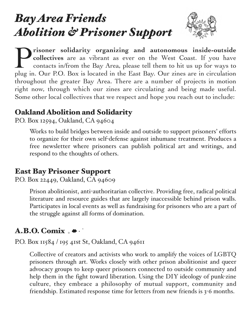 .
Bay Area Friends Be. f
o,e ° 2

Abolition & Prisoner Support 362
risoner solidarity organizing and autonomous inside-outside
Pests are as vibrant as ever on the West Coast. If you have
contacts in/from the Bay Area, please tell them to hit us up for ways to
plug in. Our P.O. Box is located in the East Bay. Our zines are in circulation
throughout the greater Bay Area. There are a number of projects in motion
right now, through which our zines are circulating and being made useful,
Some other local collectives that we respect and hope you reach out to include:

Oakland Abolition and Solidarity
PO. Box 12594, Oakland, CA 94604

‘Works to build bridges between inside and outside to support prisoners’ efforts
to organize for their own self-defense against inhumane treatment. Produces a
free newsletter where prisoners can publish political art and writings, and
respond to the thoughts of others.

East Bay Prisoner Support
PO. Box 22449, Oakland, CA 94609

Prison abolitionist, anti-authoritarian collective. Providing free, radical political
literature and resource guides that are largely inaccessible behind prison walls.
Participates in local events as well as fundraising for prisoners who are a part of
the struggle against all forms of domination.

A.B.O. Comix . #-*
PO. Box 11584 / 195 41st St, Oakland, CA 94611

Collective of creators and activists who work to amplify the voices of LGBTQ
prisoners through art. Works closely with other prison abolitionist and queer
advocacy groups to keep queer prisoners connected to outside community and
help them in the fight toward liberation. Using the DIY ideology of punk-zine
culture, they embrace a philosophy of mutual support, community and
friendship. Estimated response time for letters from new friends is 3-6 months.
